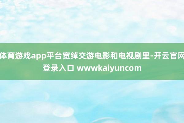 体育游戏app平台宽绰交游电影和电视剧里-开云官网登录入口 wwwkaiyuncom