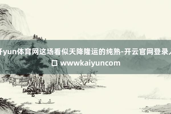 开yun体育网这场看似天降隆运的纯熟-开云官网登录入口 wwwkaiyuncom