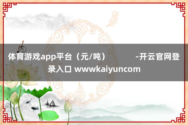 体育游戏app平台（元/吨）            -开云官网登录入口 wwwkaiyuncom