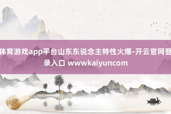 体育游戏app平台山东东说念主特性火爆-开云官网登录入口 wwwkaiyuncom