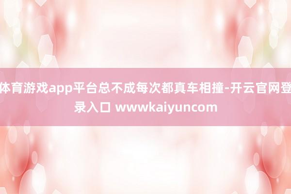 体育游戏app平台总不成每次都真车相撞-开云官网登录入口 wwwkaiyuncom