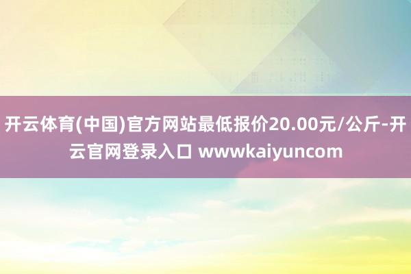 开云体育(中国)官方网站最低报价20.00元/公斤-开云官网登录入口 wwwkaiyuncom