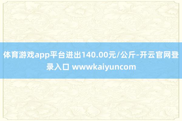体育游戏app平台进出140.00元/公斤-开云官网登录入口 wwwkaiyuncom