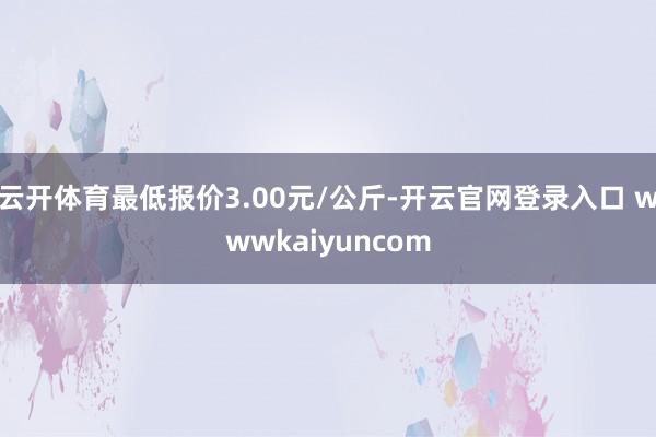 云开体育最低报价3.00元/公斤-开云官网登录入口 wwwkaiyuncom