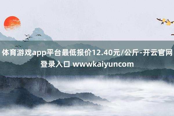 体育游戏app平台最低报价12.40元/公斤-开云官网登录入口 wwwkaiyuncom