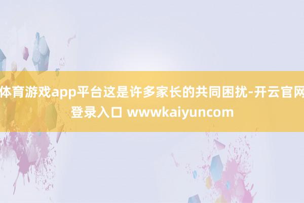 体育游戏app平台这是许多家长的共同困扰-开云官网登录入口 wwwkaiyuncom