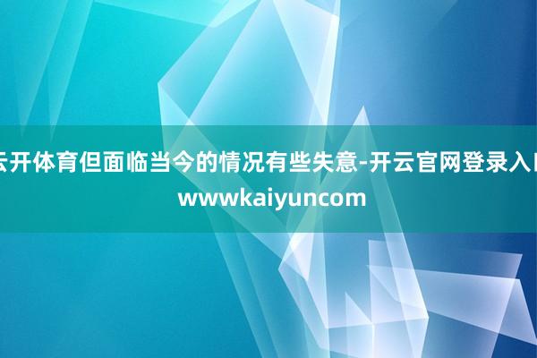 云开体育但面临当今的情况有些失意-开云官网登录入口 wwwkaiyuncom