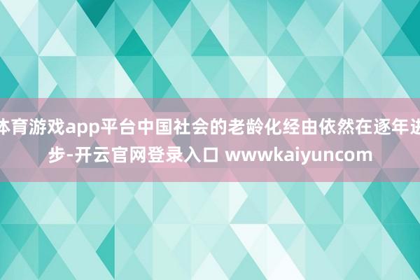 体育游戏app平台中国社会的老龄化经由依然在逐年进步-开云官网登录入口 wwwkaiyuncom