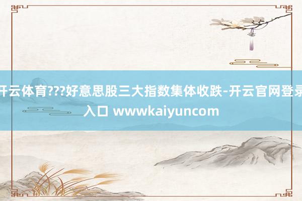 开云体育???好意思股三大指数集体收跌-开云官网登录入口 wwwkaiyuncom