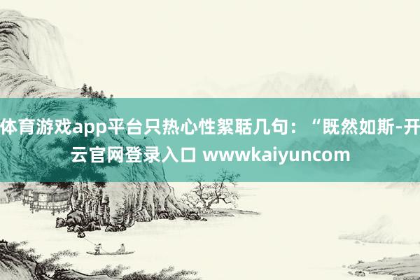 体育游戏app平台只热心性絮聒几句：“既然如斯-开云官网登录入口 wwwkaiyuncom