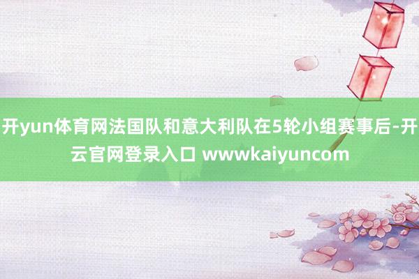 开yun体育网法国队和意大利队在5轮小组赛事后-开云官网登录入口 wwwkaiyuncom