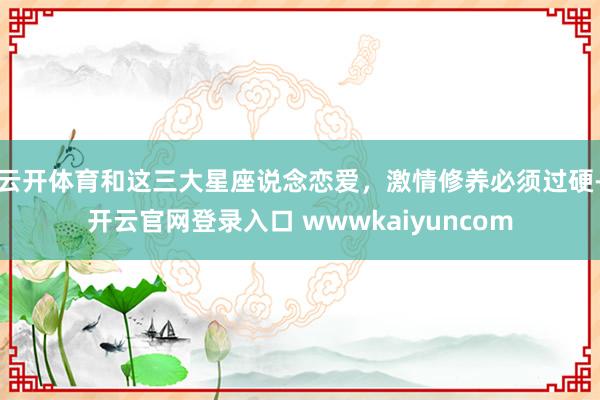 云开体育和这三大星座说念恋爱，激情修养必须过硬-开云官网登录入口 wwwkaiyuncom