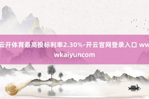 云开体育最高投标利率2.30%-开云官网登录入口 wwwkaiyuncom