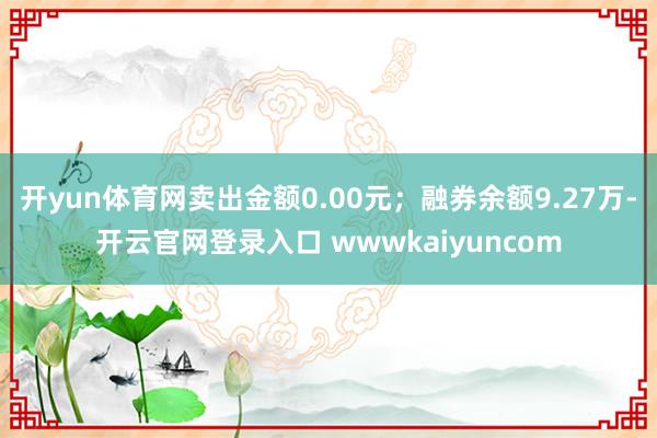 开yun体育网卖出金额0.00元；融券余额9.27万-开云官网登录入口 wwwkaiyuncom