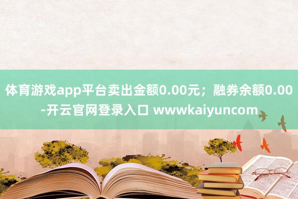 体育游戏app平台卖出金额0.00元；融券余额0.00-开云官网登录入口 wwwkaiyuncom