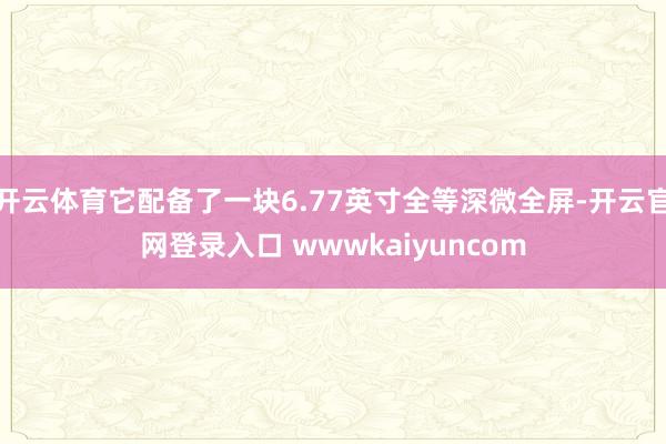 开云体育它配备了一块6.77英寸全等深微全屏-开云官网登录入口 wwwkaiyuncom