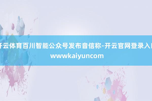 开云体育百川智能公众号发布音信称-开云官网登录入口 wwwkaiyuncom