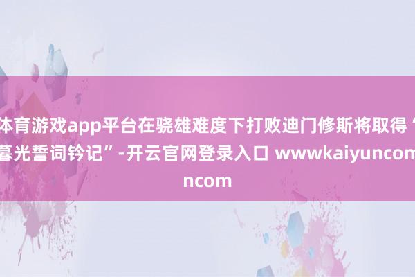 体育游戏app平台在骁雄难度下打败迪门修斯将取得“暮光誓词钤记”-开云官网登录入口 wwwkaiyuncom