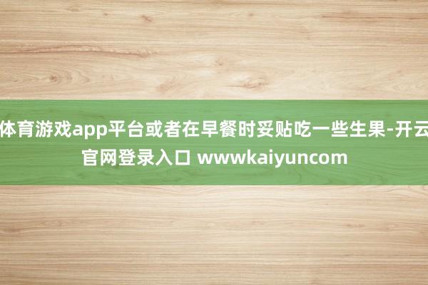 体育游戏app平台或者在早餐时妥贴吃一些生果-开云官网登录入口 wwwkaiyuncom