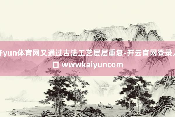 开yun体育网又通过古法工艺层层重复-开云官网登录入口 wwwkaiyuncom