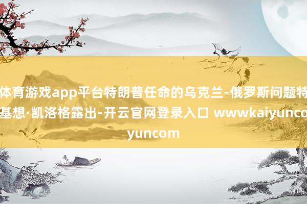 体育游戏app平台特朗普任命的乌克兰-俄罗斯问题特使基想·凯洛格露出-开云官网登录入口 wwwkaiyuncom