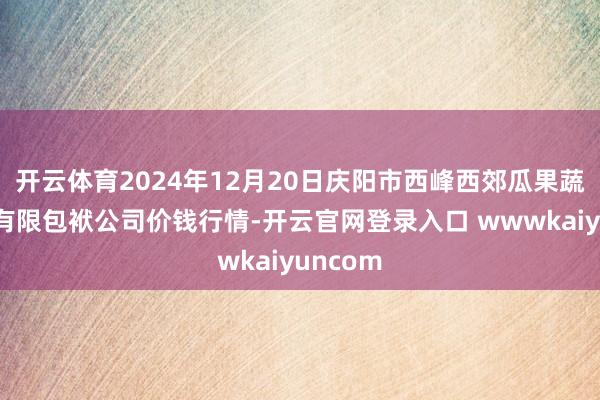 开云体育2024年12月20日庆阳市西峰西郊瓜果蔬菜批发有限包袱公司价钱行情-开云官网登录入口 wwwkaiyuncom