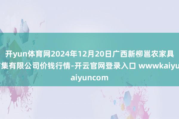 开yun体育网2024年12月20日广西新柳邕农家具批发市集有限公司价钱行情-开云官网登录入口 wwwkaiyuncom