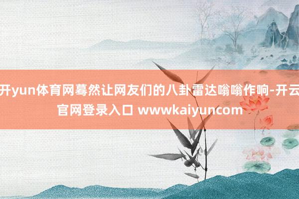 开yun体育网蓦然让网友们的八卦雷达嗡嗡作响-开云官网登录入口 wwwkaiyuncom