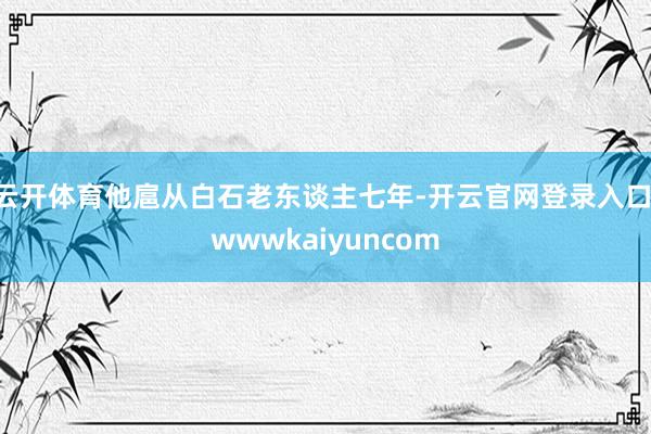 云开体育他扈从白石老东谈主七年-开云官网登录入口 wwwkaiyuncom