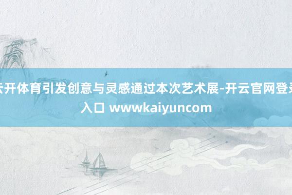 云开体育引发创意与灵感通过本次艺术展-开云官网登录入口 wwwkaiyuncom