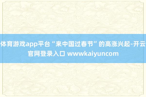体育游戏app平台“来中国过春节”的高涨兴起-开云官网登录入口 wwwkaiyuncom