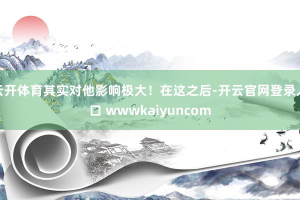 云开体育其实对他影响极大！在这之后-开云官网登录入口 wwwkaiyuncom