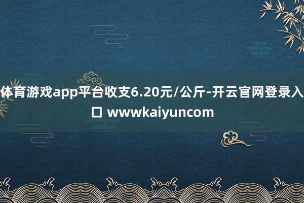 体育游戏app平台收支6.20元/公斤-开云官网登录入口 wwwkaiyuncom