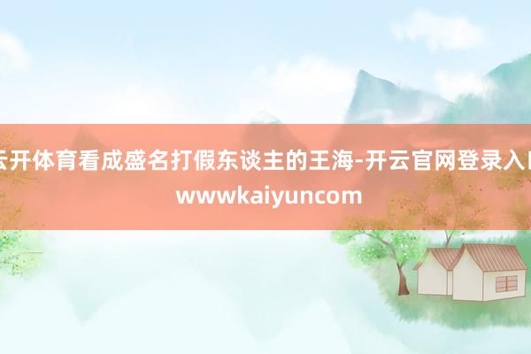 云开体育看成盛名打假东谈主的王海-开云官网登录入口 wwwkaiyuncom