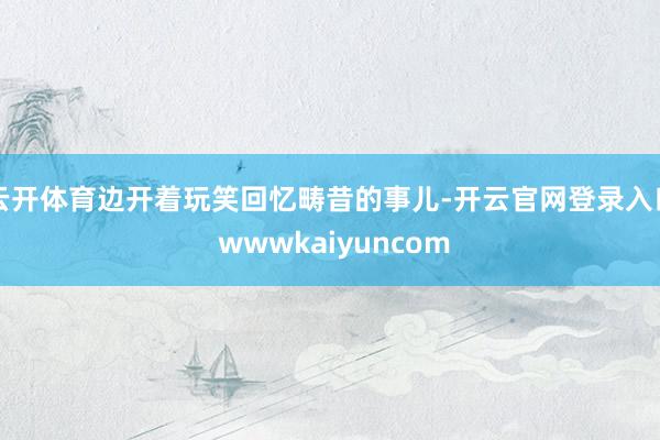 云开体育边开着玩笑回忆畴昔的事儿-开云官网登录入口 wwwkaiyuncom