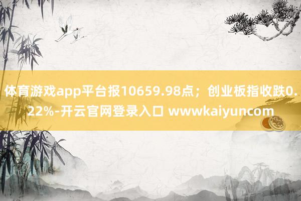 体育游戏app平台报10659.98点；创业板指收跌0.22%-开云官网登录入口 wwwkaiyuncom