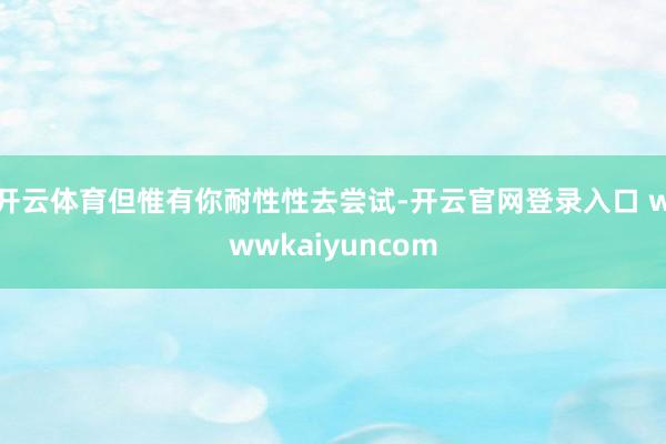 开云体育但惟有你耐性性去尝试-开云官网登录入口 wwwkaiyuncom