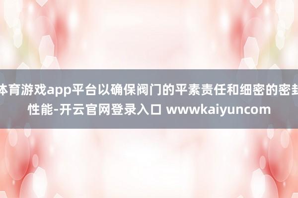 体育游戏app平台以确保阀门的平素责任和细密的密封性能-开云官网登录入口 wwwkaiyuncom