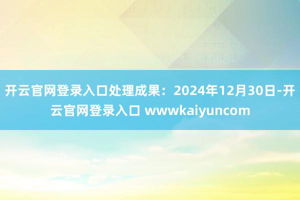 开云官网登录入口处理成果：2024年12月30日-开云官网登录入口 wwwkaiyuncom