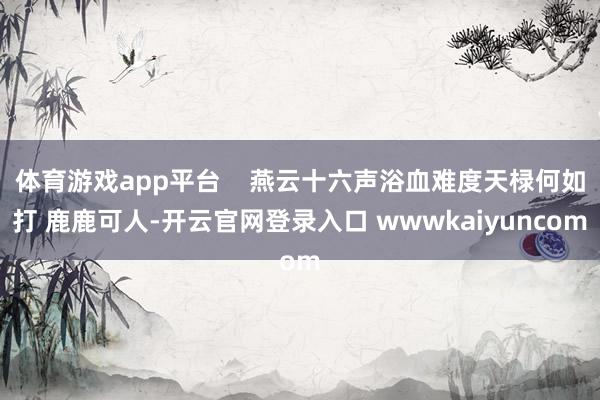 体育游戏app平台    燕云十六声浴血难度天椂何如打 鹿鹿可人-开云官网登录入口 wwwkaiyuncom