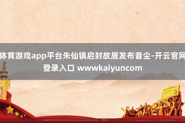 体育游戏app平台朱仙镇启封故居发布音尘-开云官网登录入口 wwwkaiyuncom