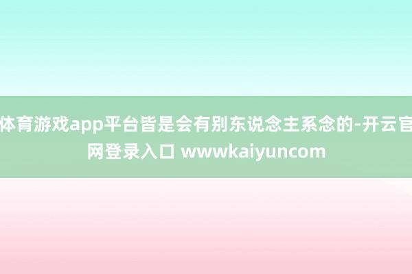 体育游戏app平台皆是会有别东说念主系念的-开云官网登录入口 wwwkaiyuncom