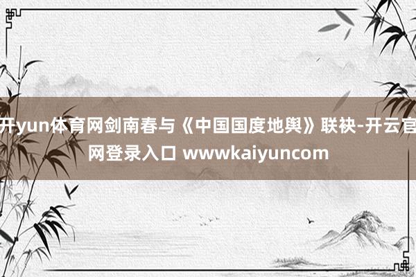 开yun体育网剑南春与《中国国度地舆》联袂-开云官网登录入口 wwwkaiyuncom
