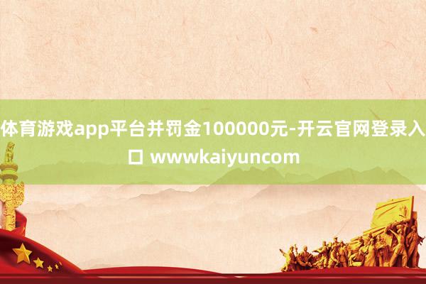 体育游戏app平台并罚金100000元-开云官网登录入口 wwwkaiyuncom