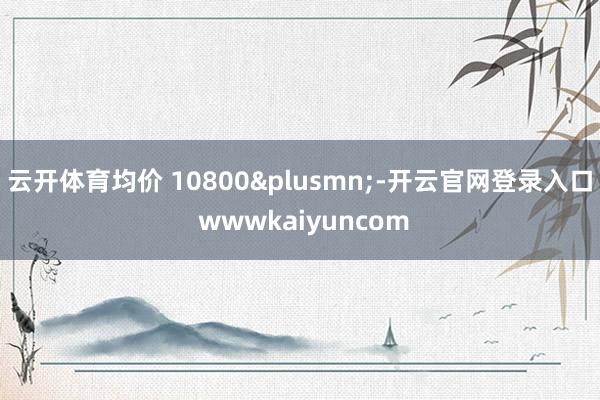 云开体育均价 10800&plusmn;-开云官网登录入口 wwwkaiyuncom