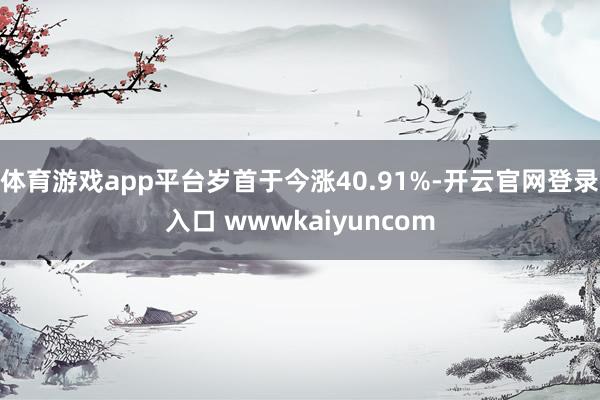 体育游戏app平台岁首于今涨40.91%-开云官网登录入口 wwwkaiyuncom