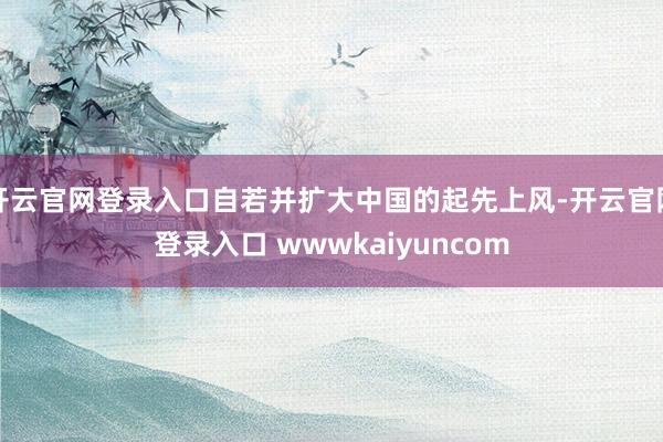 开云官网登录入口自若并扩大中国的起先上风-开云官网登录入口 wwwkaiyuncom
