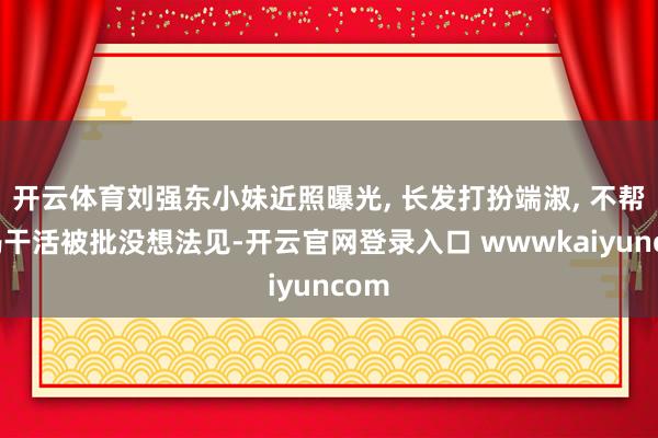 开云体育刘强东小妹近照曝光, 长发打扮端淑, 不帮姆妈干活被批没想法见-开云官网登录入口 wwwkaiyuncom