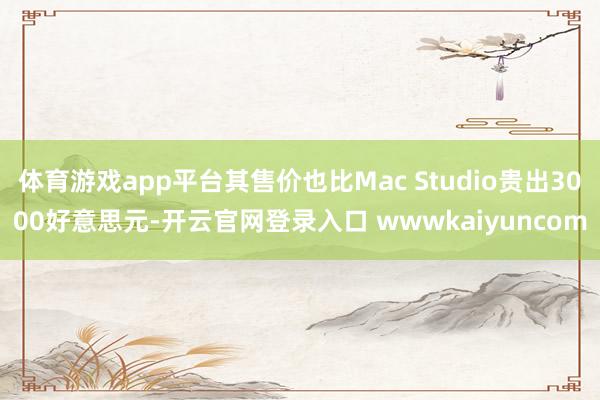 体育游戏app平台其售价也比Mac Studio贵出3000好意思元-开云官网登录入口 wwwkaiyuncom