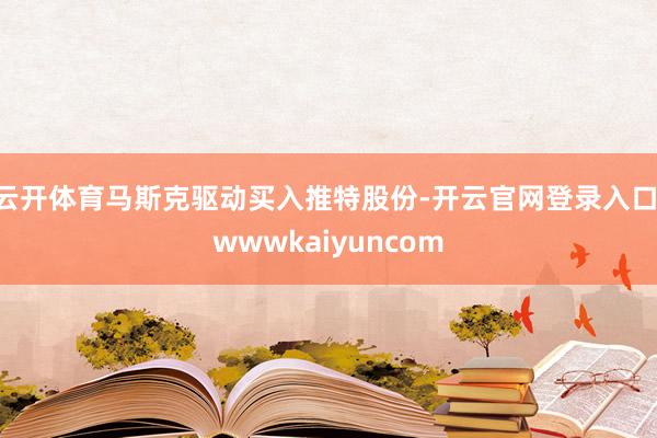 云开体育马斯克驱动买入推特股份-开云官网登录入口 wwwkaiyuncom